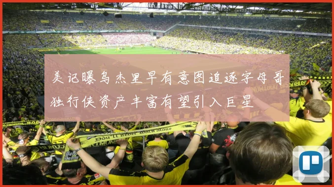 美记曝乌杰里早有意图追逐字母哥独行侠资产丰富有望引入巨星