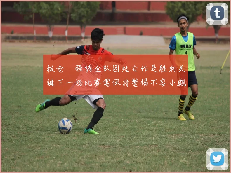 板仓滉强调全队团结合作是胜利关键下一场比赛需保持警惕不容小觑