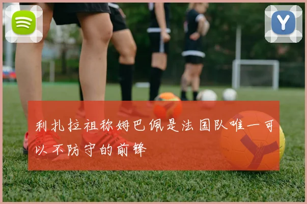 利扎拉祖称姆巴佩是法国队唯一可以不防守的前锋