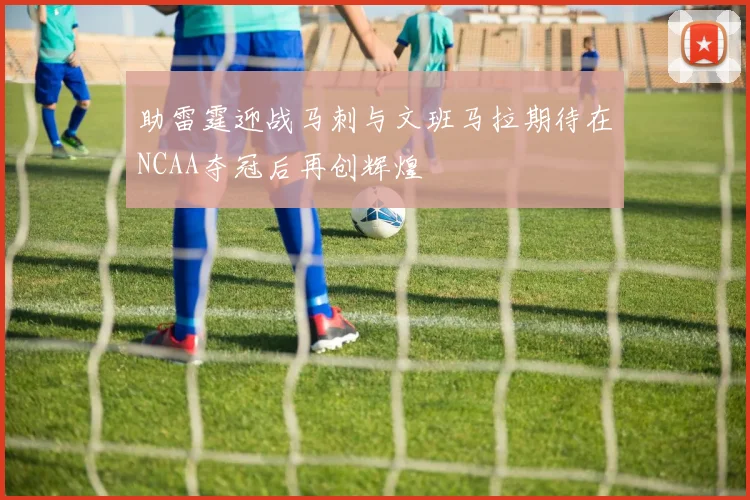 助雷霆迎战马刺与文班马拉期待在NCAA夺冠后再创辉煌