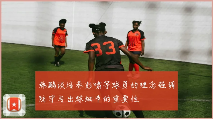 韩鹏谈培养彭啸等球员的理念强调防守与出球细节的重要性