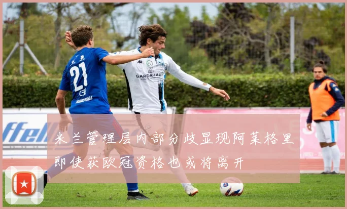 米兰管理层内部分歧显现阿莱格里即使获欧冠资格也或将离开