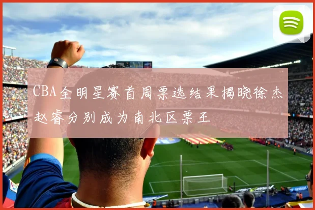 CBA全明星赛首周票选结果揭晓徐杰赵睿分别成为南北区票王