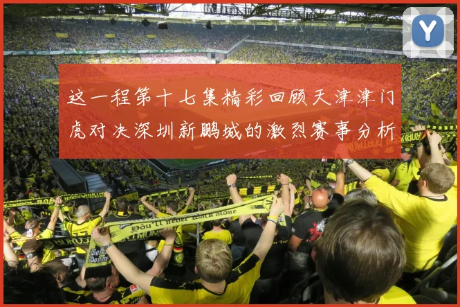 这一程第十七集精彩回顾天津津门虎对决深圳新鹏城的激烈赛事分析与亮点解读