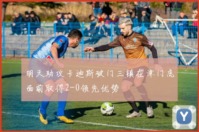 明天助攻卡迪斯破门三镇在津门虎面前取得2-0领先优势