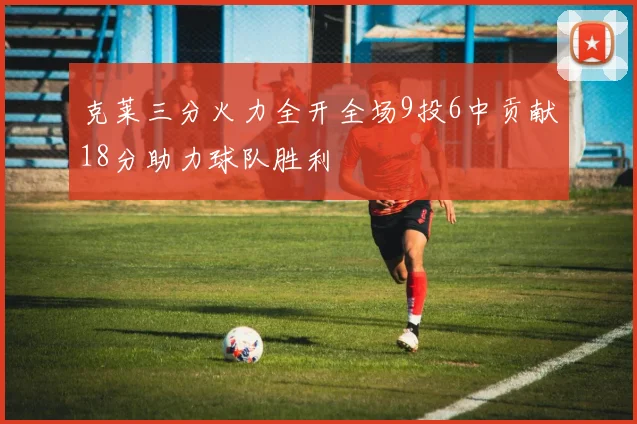 克莱三分火力全开全场9投6中贡献18分助力球队胜利