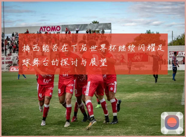 梅西能否在下届世界杯继续闪耀足球舞台的探讨与展望