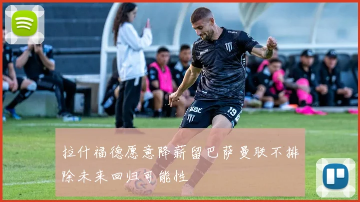 拉什福德愿意降薪留巴萨曼联不排除未来回归可能性