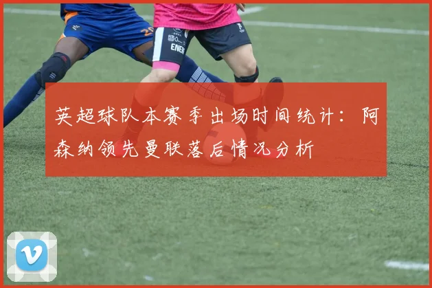 英超球队本赛季出场时间统计：阿森纳领先曼联落后情况分析