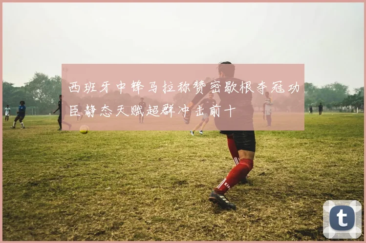 西班牙中锋马拉称赞密歇根夺冠功臣静态天赋超群冲击前十