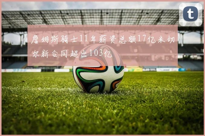 詹姆斯骑士11年薪资总额17亿米切尔新合同超出103亿