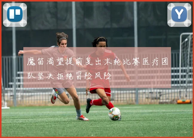 魔笛渴望提前复出末轮比赛医疗团队坚决拒绝冒险风险
