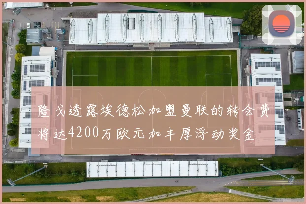 隆戈透露埃德松加盟曼联的转会费将达4200万欧元加丰厚浮动奖金