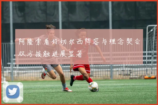 阿隆索看好切尔西阵容与理念契合双方接触进展显著