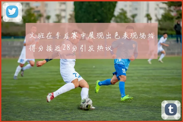 文班在季后赛中展现出色表现场均得分接近28分引发热议