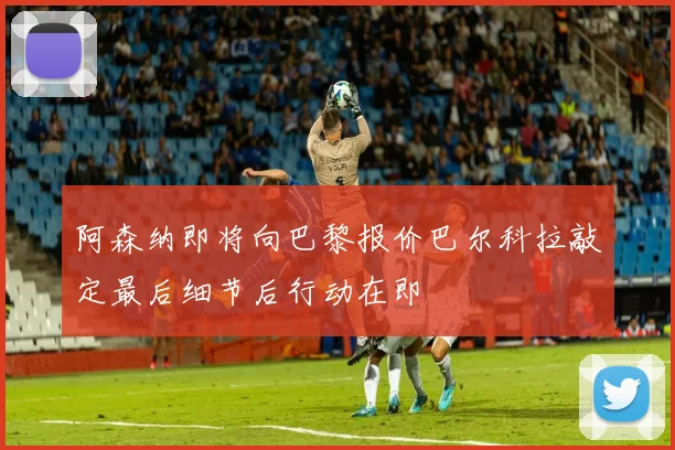 阿森纳即将向巴黎报价巴尔科拉敲定最后细节后行动在即